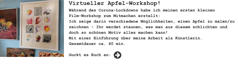 Virtueller Apfel-Workshop! Während des Corona-Lockdowns habe ich meinen ersten kleinenFilm-Workshop zum Mitmachen erstellt: Ich zeige darin verschiedene Möglichkeiten, einen Apfel zu malen/zu zeichnen - Ihr werdet staunen, was man aus diesem schlichten und doch so schönen Motiv alles machen kann! Mit einer Einführung über meine Arbeit als Künstlerin. Gesamtdauer ca. 40 min.  Guckt es Euch an: