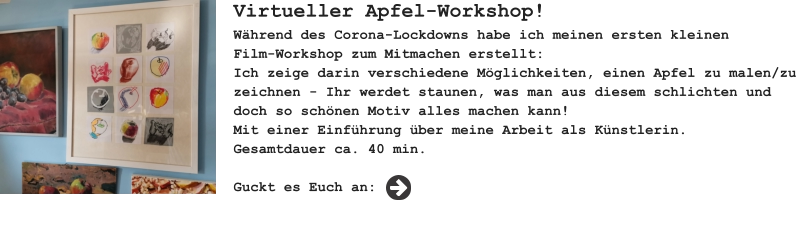 Virtueller Apfel-Workshop! Während des Corona-Lockdowns habe ich meinen ersten kleinenFilm-Workshop zum Mitmachen erstellt: Ich zeige darin verschiedene Möglichkeiten, einen Apfel zu malen/zu zeichnen - Ihr werdet staunen, was man aus diesem schlichten und doch so schönen Motiv alles machen kann! Mit einer Einführung über meine Arbeit als Künstlerin. Gesamtdauer ca. 40 min.  Guckt es Euch an: