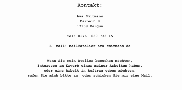 Kontakt:  Ava SmitmansDarbein 817159 Dargun  Tel: 0176- 630 733 15  E- Mail: mail@atelier-ava-smitmans.de   Wenn Sie mein Atelier besuchen möchten, Interesse am Erwerb einer meiner Arbeiten haben, oder eine Arbeit in Auftrag geben möchten, rufen Sie mich bitte an, oder schicken Sie mir eine Mail.