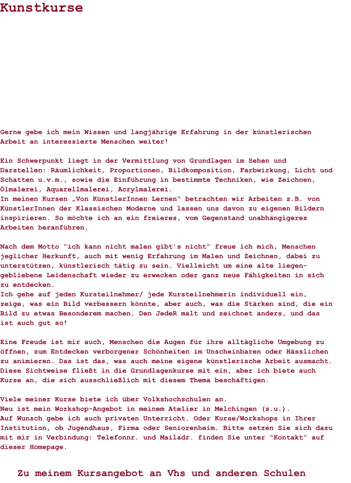 Gerne gebe ich mein Wissen und langjährige Erfahrung in der künstlerischen Arbeit an interessierte Menschen weiter!  Ein Schwerpunkt liegt in der Vermittlung von Grundlagen im Sehen und Darstellen: Räumlichkeit, Proportionen, Bildkomposition, Farbwirkung, Licht und Schatten u.v.m., sowie die Einführung in bestimmte Techniken, wie Zeichnen, Ölmalerei, Aquarellmalerei, Acrylmalerei.In meinen Kursen „Von KünstlerInnen Lernen“ betrachten wir Arbeiten z.B. von KünstlerInnen der Klassischen Moderne und lassen uns davon zu eigenen Bildern inspirieren. So möchte ich an ein freieres, vom Gegenstand unabhängigeres Arbeiten heranführen. Nach dem Motto “ich kann nicht malen gibt’s nicht” freue ich mich, Menschen jeglicher Herkunft, auch mit wenig Erfahrung im Malen und Zeichnen, dabei zu unterstützen, künstlerisch tätig zu sein. Vielleicht um eine alte liegen-gebliebene Leidenschaft wieder zu erwecken oder ganz neue Fähigkeiten in sich zu entdecken. Ich gehe auf jeden Kursteilnehmer/ jede Kursteilnehmerin individuell ein, zeige, was ein Bild verbessern könnte, aber auch, was die Stärken sind, die ein Bild zu etwas Besonderem machen. Den JedeR malt und zeichnet anders, und das ist auch gut so!  Eine Freude ist mir auch, Menschen die Augen für ihre alltägliche Umgebung zu öffnen, zum Entdecken verborgener Schönheiten im Unscheinbaren oder Hässlichen zu animieren. Das ist das, was auch meine eigene künstlerische Arbeit ausmacht. Diese Sichtweise fließt in die Grundlagenkurse mit ein, aber ich biete auch Kurse an, die sich ausschließlich mit diesem Thema beschäftigen.   Viele meiner Kurse biete ich über Volkshochschulen an. Neu ist mein Workshop-Angebot in meinem Atelier in Melchingen (s.u.).Auf Wunsch gebe ich auch privaten Unterricht. Oder Kurse/Workshops in Ihrer Institution, ob Jugendhaus, Firma oder Seniorenheim. Bitte setzen Sie sich dazu mit mir in Verbindung: Telefonnr. und Mailadr. finden Sie unter “Kontakt” auf dieser Homepage. Kunstkurse Zu meinem Kursangebot an Vhs und anderen Schulen